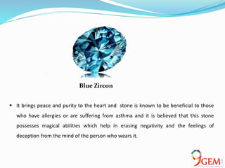  It brings peace and purity to the heart and stone is known to be beneficial to those
who have allergies or are suffering from asthma and it is believed that this stone
possesses magical abilities which help in erasing negativity and the feelings of
deception from the mind of the person who wears it.
Blue Zircon
 
