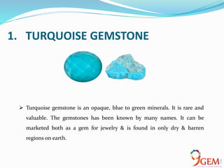 1. TURQUOISE GEMSTONE
 Turquoise gemstone is an opaque, blue to green minerals. It is rare and
valuable. The gemstones has been known by many names. It can be
marketed both as a gem for jewelry & is found in only dry & barren
regions on earth.
 
