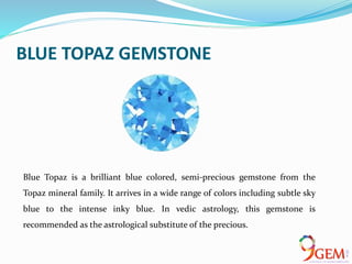 BLUE TOPAZ GEMSTONE
Blue Topaz is a brilliant blue colored, semi-precious gemstone from the
Topaz mineral family. It arrives in a wide range of colors including subtle sky
blue to the intense inky blue. In vedic astrology, this gemstone is
recommended as the astrological substitute of the precious.
 