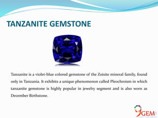 TANZANITE GEMSTONE
Tanzanite is a violet-blue colored gemstone of the Zoisite mineral family, found
only in Tanzania. It exhibits a unique phenomenon called Pleochroism in which
tanzanite gemstone is highly popular in jewelry segment and is also worn as
December Birthstone.
 