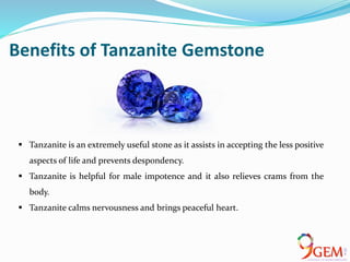 Benefits of Tanzanite Gemstone
 Tanzanite is an extremely useful stone as it assists in accepting the less positive
aspects of life and prevents despondency.
 Tanzanite is helpful for male impotence and it also relieves crams from the
body.
 Tanzanite calms nervousness and brings peaceful heart.
 