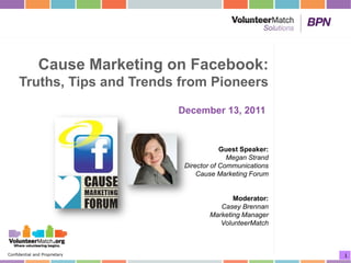 Cause Marketing on Facebook:
     Truths, Tips and Trends from Pioneers
                                December 13, 2011


                                             Guest Speaker:
                                               Megan Strand
                                 Director of Communications
                                     Cause Marketing Forum


                                               Moderator:
                                           Casey Brennan
                                        Marketing Manager
                                           VolunteerMatch



Confidential and Proprietary                                  1
 