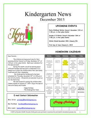 Kindergarten News
December 2013
UPCOMING EVENTS
Early Childhood Winter Concert-December 13th at
1:30 p.m. in the Lykes Center
Grades 2-5 Winter Concert-December 18th at
7:00 p.m. in the Lykes Center
Winter Break–December 20th –January 5th
First day of class-January 6, 2014

HOMEWORK CALENDAR
Dear Parents,

Monday

The children are busy practicing for their
upcoming Winter Concert on Friday, December 13th, at
1:30 p.m. in the Lykes Center. Mark your calendars for
this special event.
During this month, we will be learning about
different holidays and how each is celebrated. It is
always nice to have the children share their own family
traditions with their classmates.
Our Kindergarten holiday party has been
scheduled for Thursday, December 19th, at 1:45 p.m.in
the Activity Center. All parents are welcome to join us
for the festivities.
We look forward to seeing the children when
classes resume on January 6th, 2014. Enjoy this special
time with family and friends.
Happy holidays,
The Kindergarten Team

E-mail Contact Information
Mrs. Acton actonpeg@berkeleyprep.org
Ms. Fordham fordhnan@berkeleyprep.org

2

Tuesday
3

Choose an
activity from
your

Wednesday

Thursday

Friday

4
Count to
100 by 5’s.

Mathematics

at Home
booklet.

5

6

Check
your folder
for your
homework.

Name the
four
seasons.
Share which
is your
favorite and
why.

Go for a
bike ride
with a family
member.

13

9

10

11

12

Choose an
activity from
your
Mathematics
at Home
booklet.

Make the
following
patterns
with shapes
or objects.

Check
your folder
for your
homework.

Lay out your
special
clothes to
wear for the
Winter
Concert
tomorrow.

16

17

18

19

20

Read your
favorite
holiday
story with a
family
member.

Holiday
party at 1:45
p.m. in the
Activity
Center.

Sleep late.
First day of
Winter break

25

26

27

Choose an
activity from
your
Mathematics
at Home
booklet.
23

AABB
ABAB
ABB

Drink hot
cocoa and
share
something
about your
day.
24

Winter
Concert at
1:30 p.m. in
the Lykes
Center.

NO SCHOOL

Happy Holidays

Mrs. Lewis lewisjul@berkeleyprep.org
© 2007 by Education World®. Education World grants users permission to reproduce this work sheet for educational purposes only.

1

 