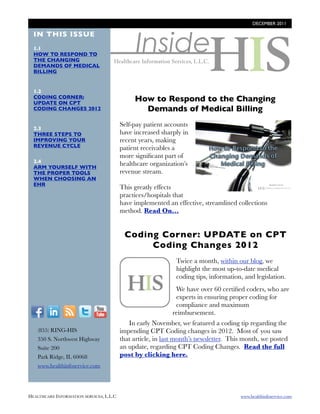 DECEMBER 2011




                                                 Inside
  IN THIS ISSUE
  1.1
  HOW TO RESPOND TO
  THE CHANGING
  DEMANDS OF MEDICAL
  BILLING


  1.2
  CODING CORNER:
  UPDATE ON CPT
                                                How to Respond to the Changing
  CODING CHANGES 2012                             Demands of Medical Billing
                                          Self-pay patient accounts
  2.3
  THREE STEPS TO                          have increased sharply in       http://
  IMPROVING YOUR                          recent years, making
  REVENUE CYCLE                                                           blog.healthinfoservice.com/how-
                                          patient receivables a
                                          more signiﬁcant part of         to-respond-to-the-challenging-
  2.4
  ARM YOURSELF WITH
                                          healthcare organization’s       demands-of-medical-billing/
  THE PROPER TOOLS                        revenue stream.
  WHEN CHOOSING AN
  EHR
                                          This greatly effects
                                          practices/hospitals that
                                          have implemented an effective, streamlined collections
                                          method. Read On...


                                           Coding Corner: UPDATE on CPT
                                                Coding Changes 2012
                                             http://                 Twice a month, within our blog, we
                                             blog.healthinfoservi
                                             ce.com/blog/bid/        highlight the most up-to-date medical
                                             94224/coding-           coding tips, information, and legislation.
                                             corner-cpt-coding-
                                             changes-2012
                                                                     We have over 60 certiﬁed coders, who are
                                                                     experts in ensuring proper coding for
                                                                     compliance and maximum
  F          I      R    T     Y                                    reimbursement.
                                             In early November, we featured a coding tip regarding the
        (855) RING-HIS                    impending CPT Coding changes in 2012. Most of you saw
        350 S. Northwest Highway          that article, in last month’s newsletter. This month, we posted
        Suite 200                         an update, regarding CPT Coding Changes. Read the full
        Park Ridge, IL 60068              post by clicking here.
        www.healthinfoservice.com




HEALTHCARE INFORMATION SERVICES, L.L.C	                                                      www.healthinfoservice.com
 