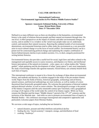 CALL FOR ABSTRACTS
International Conference
“Environmental Approaches in Pre-Modern Middle Eastern Studies”
Sponsor: Annemarie Schimmel Kolleg, University of Bonn
Venue: Bristol Hotel, Bonn
Date: 5-7 December 2016
Defined in as many different ways as there are disciplines in the humanities, environmental
history is the study of relations between people and their natural environment through time. On
one level, it offers perspectives on the impact of climatic and other environmental changes on
society, and on another it is a window on the varied ways people make use of, understand,
control, and maintain their natural resources. Rejecting the outdated models of environmental
determinism, environmental historians tend to either study the environment as a very powerful
actor in socio-cultural change or as the locus of social conflict. Environmental history can be a
potent tool for contextualizing political change and explaining the complex combination of
factors behind dynastic decline in pre-modern societies. It is, in short, uniquely positioned for
writing holistic histories.
Environmental history also provides a useful tool for social, legal (laws and ethics related to the
management and equitable access to scarce resources, and disputes over them), and intellectual
history (perceptions of the natural environment – color, space, etc.); urban studies (the “Islamic
garden”, urban gardening and the development of urban “green spaces”); and, most importantly,
the study of knowledge transfer (the agrarian manuals). Social history can certainly benefit from
such lines of inquiry.
This international conference is meant to be a forum for exchange of ideas about environmental
history, and methods and theories, by scholars engaged in the study of the pre-modern Islamic
world. Papers from the fields of history, historical geography, archaeology and art history,
natural sciences, and historical anthropology are most welcome, as well as studies of a more
theoretical (bust historically grounded) nature. We welcome the participation of doctoral students
and post-doctoral scholars, as well as senior scholars. The chronological coverage is the period
of the Islamic Conquests until the early nineteenth-century (pre-Tanzimat), with a geographical
coverage of all regions of the world under the control of an Islamic regime. While our focus
remains the Mamluk (and the larger “Middle Islamic”) period of the 13th
-16th
centuries and the
territories of the Mamluk state – and while we aim to promote environmental lines of inquiry in
Mamluk Studies – this conference encourages transregional and comparative approaches and
particularly welcomes papers from Ottoman Studies.
We envision a wide range of topics, including but not limited to:
• natural disasters, peasant and tribal rebellions and political decline
• feeding the city; “moral economy”; transport, storage, and distribution of food
• cooking; “foodways”
 