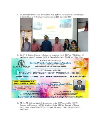 1. Dr. Pramod Kothmire have delivered my Ph.D. Defence and Viva Voce examination at
Indian Institute of Technology Powai Bombay on 11th November 2020
2. Dr. P. S. Kalos delivered a lecture in a national level FDP on “Modelling of
mechanical system” arranged by K. K. Wagh Polytechnic, Nashik on 5 Dec 2020.
3. Mr. M. M. Shah participated & completed online FDP successfully AICTE
Training and Learning (ATAL) Academy Online FDP on "Internet of Things
(IoT)" from 2020-12-7 to 2020-12-11 at GUDLAVALLERU ENGINEERING
COLLEGE.
 