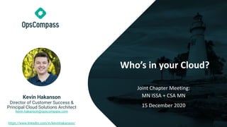 Who’s in your Cloud?
Joint Chapter Meeting:
MN ISSA + CSA MN
15 December 2020
Kevin Hakanson
Director of Customer Success &
Principal Cloud Solutions Architect
kevin.hakanson@opscompass.com
https://www.linkedin.com/in/kevinhakanson/
 