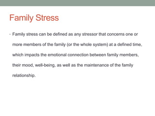 Family Stress
• Family stress can be defined as any stressor that concerns one or
more members of the family (or the whole system) at a defined time,
which impacts the emotional connection between family members,
their mood, well-being, as well as the maintenance of the family
relationship.
 