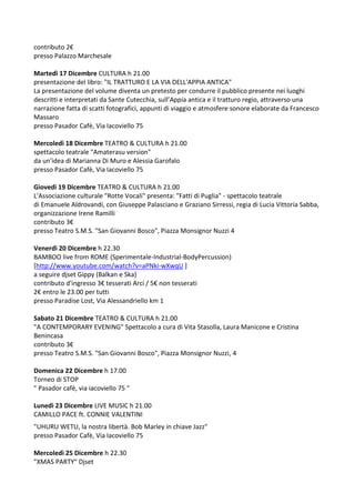 contributo 2€
presso Palazzo Marchesale
Martedì 17 Dicembre CULTURA h 21.00
presentazione del libro: "IL TRATTURO E LA VIA DELL'APPIA ANTICA"
La presentazione del volume diventa un pretesto per condurre il pubblico presente nei luoghi
descritti e interpretati da Sante Cutecchia, sull’Appia antica e il tratturo regio, attraverso una
narrazione fatta di scatti fotografici, appunti di viaggio e atmosfere sonore elaborate da Francesco
Massaro
presso Pasador Cafè, Via Iacoviello 75
Mercoledì 18 Dicembre TEATRO & CULTURA h 21.00
spettacolo teatrale "Amaterasu version"
da un'idea di Marianna Di Muro e Alessia Garofalo
presso Pasador Cafè, Via Iacoviello 75
Giovedì 19 Dicembre TEATRO & CULTURA h 21.00
L'Associazione culturale "Rotte Vocali" presenta: "Fatti di Puglia" - spettacolo teatrale
di Emanuele Aldrovandi, con Giuseppe Palasciano e Graziano Sirressi, regia di Lucia Vittoria Sabba,
organizzazione Irene Ramilli
contributo 3€
presso Teatro S.M.S. "San Giovanni Bosco", Piazza Monsignor Nuzzi 4
Venerdì 20 Dicembre h 22.30
BAMBOO live from ROME (Sperimentale-Industrial-BodyPercussion)
[http://www.youtube.com/watch?v=aPNki-wXwqU ]
a seguire djset Gippy (Balkan e Ska)
contributo d'ingresso 3€ tesserati Arci / 5€ non tesserati
2€ entro le 23.00 per tutti
presso Paradise Lost, Via Alessandriello km 1
Sabato 21 Dicembre TEATRO & CULTURA h 21.00
"A CONTEMPORARY EVENING" Spettacolo a cura di Vita Stasolla, Laura Manicone e Cristina
Benincasa
contributo 3€
presso Teatro S.M.S. "San Giovanni Bosco", Piazza Monsignor Nuzzi, 4
Domenica 22 Dicembre h 17.00
Torneo di STOP
" Pasador cafè, via iacoviello 75 "
Lunedì 23 Dicembre LIVE MUSIC h 21.00
CAMILLO PACE ft. CONNIE VALENTINI
"UHURU WETU, la nostra libertà. Bob Marley in chiave Jazz"
presso Pasador Cafè, Via Iacoviello 75
Mercoledì 25 Dicembre h 22.30
"XMAS PARTY" Djset

 