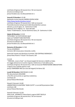 contributo d'ingresso 3€ tesserati Arci / 5€ non tesserati
2€ entro le 23.00 per tutti
presso Paradise Lost, Via Alessandriello km 1
Venerdì 27 Dicembre h 21.00
Spettacolo musico-teatrale ANDREA RIVERA SHOW
(http://www.liquida.it/andrea-rivera/)
contributo d'ingresso 7€ tesserati Arci / 10€ non tesserati
Prevendite durante tutti gli eventi della Decemberfest o presso:
Libriamo, p.zza di vagno, 31 - Santeramo in Colle
Dixieland, Via D. Alighieri, 75 - Gioia del Colle
Teatro "Il Saltimbanco", Via San Domenico Savio, 20 - Santeramo in Colle
Sabato 28 Dicembre h 22.30
TEPPA BROS "LO STATO SOCIALE djset"
(open act TUESDAY'S BAD WEATHER)
contributo d'ingresso 3€ tesserati Arci / 5€ non tesserati
2€ entro le 23.00 per tutti
presso Paradise Lost, Via Alessandriello km 1
Domenica 29 Dicembre h 17.00
Torneo di BURRACO
Iscrizione 10€ incluso pizza e bevanda a scelta.
(parte del ricavato sarà devoluto al comitato "NO-CENTRALE BIOMASSA")
presso Risto-Pizzeria "Il Gusto" Via Cassano, 103
h 21.30
" PROFUGA _music e food " con Giovannangelo De Gennaro e Adolfo La Volpe.
Un viaggio attraverso le musiche migranti, l'elettronica e l’arte della cucina.
contributo d'ingresso 7€ tesserati Arci / 10€ non tesserati PRENOTAZIONE OBBLIGATORIA
a seguire vino e pettole aperto a tutti
presso TEMPORARY ARCI (ex-covo dei briganti) Via Roma 162
Lunedì 30 Dicembre CINEFORUM h 21.00
film documentario WELCOME
a fine film verrà servito un aperitivo multietnico.
contributo 2€
presso Palazzo Marchesale
Giovedì 2 Gennaio h 16.00
LABORATORIO DI LEGATORIA "MANI CUCITE" a cura dell'Associazione Zabar
contributo 10€
presso Palazzo Marchesale
Venerdì 3 Gennaio h 22.30
JOVA CLUB - JOVANOTTI Tribute Band a seguire DJSET WUELLA
contributo d'ingresso 3€ tesserati Arci / 5€ non tesserati
2€ entro le 23.00 per tutti

 