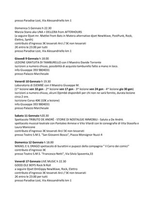 presso Paradise Lost, Via Alessandriello km 1
Domenica 5 Gennaio h 22.30
Marzia Stano aka UNA + DELLERA from AFTERHOURS
(a seguire Djset mr. Mattlei from Bats in Matera alternative djset NewWave, PostPunk, Rock,
Elettro, Synth)
contributo d'ingresso 3€ tesserati Arci / 5€ non tesserati
2€ entro le 23.00 per tutti
presso Paradise Lost, Via Alessandriello km 1
Giovedì 9 Gennaio h 18.00
LEZIONE GRATUITA DI TAMBURELLO con il Maestro Davide Torrente
iscrizioni a numero chiuso, possibilità di acquisto tamburello fatto a mano in loco.
info Giuseppe 393 9804031
presso Palazzo Marchesale
Venerdì 10 Gennaio h 19.30
Laboratorio di DJEMBÈ con il Maestro Giuseppe M.
(1^ lezione ven 10 gen - 2^ lezione ven 17 gen - 3^ lezione ven 24 gen - 4^ lezione gio 30 gen)
iscrizioni a numero chiuso, alcuni Djembè disponibili per chi non ne sarà fornito, durata lezione
circa 2 ore.
Iscrizione Corso 40€ (10€ a lezione)
info Giuseppe 393 9804031
presso Palazzo Marchesale
Sabato 11 Gennaio h20.30
Spettacolo TRIBUTO DE ANDRÈ - STORIE DI NOSTALGIE IMMOBILI - Saluto a De Andrè.
spettacolo musical-teatrale con Pantaleo Annese e Vito Vilardi con le coreografie di Vita Stasolla e
Laura Manicone
contributo d'ingresso 3€ tesserati Arci 5€ non tesserati
presso Teatro S.M.S. "San Giovanni Bosco", Piazza Monsignor Nuzzi 4
Domenica 12 Gennaio h 18.00
MIKAEL E IL DRAGO spettacolo di burattini e pupazzi della compagnia " il Carro dei comici"
contributo d'ingresso 3€
presso Teatro S.M.S. "Francesco Netti", Via Silvio Spaventa,33
Venerdì 17 Gennaio LIVE MUSIC h 22.30
GOOD OLE BOYS Rock N Roll
a seguire Djset OmGippy NewWave, Rock, Elettro
contributo d'ingresso 3€ tesserati Arci / 5€ non tesserati
2€ entro le 23.00 per tutti
presso Paradise Lost, Via Alessandriello km 1

 