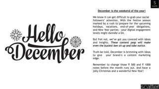 December is the weekend of the year!
We know it can get difficult to grab your social
followers’ attention. With the festive season
marked by a rush to prepare for the upcoming
holidays, vacations, end-of-year obligations,
and New Year parties - your digital engagement
levels might dwindle a bit.
But fret not, we’ve got you covered with ideas
and insights. These content pegs will make
even the busiest bee sit up and take notice.
Truth be told, December is brimming with ideas
to give your brand/s a content marketing
edge.
Remember to change those ₹ 500 and ₹ 1000
notes before the month runs out. And have a
jolly Christmas and a wonderful New Year!
 