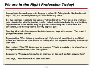 We are in the Right Profession Today! An engineer dies and reports to the pearly gates. St. Peter checks his dossier and says, " Ah, you're an engineer -- you're in the wrong place." So, the engineer reports to the gates of hell and is let in. Pretty soon, the engineer gets dissatisfied with the level of comfort in hell, and starts designing and building improvements. After awhile, they've got air conditioning and flush toilets and escalators, and the engineer is a pretty popular guy. One day, God calls Satan up on the telephone and says with a sneer, " So, how's it going down there in hell? " Satan replies, " Hey, things are going great. We've got air conditioning and flush toilets and escalators, and there's no telling what this engineer is going to come up with next." God replies, " What??? You've got an engineer? That's a mistake -- he should never have gotten down there; send him up here." Satan says, " No way. I like having an engineer on the staff, and I'm keeping him ." God says, " Send him back up here or I'll sue ." 