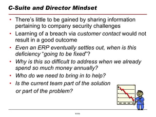 C-Suite and Director Mindset There’s little to be gained by sharing information pertaining to company security challenges Learning of a breach via  customer   contact  would not   result in a good outcome Even an ERP eventually settles out, when is this deficiency  “ going to be fixed ”? Why is this so difficult to address when we already spend so much money annually? Who do we need to bring in to help? Is the current team part of the solution  or part of the problem? 