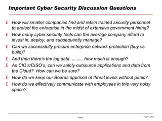Important Cyber Security Discussion Questions How will smaller companies find and retain trained security personnel to protect the enterprise in the midst of extensive government hiring? How many cyber security tools can the average company afford to invest in, deploy, and subsequently manage? Can we successfully procure enterprise network protection (buy vs. build)? And then there’s the log data .......... how much is enough? As CIO’s/CISO’s, can we safely outsource applications and data from the Cloud?  How can we be sure? How do we keep our Boards apprised of threat levels without panic? How do we effectively communicate with employees in this very noisy space? Feb 11, 2011 