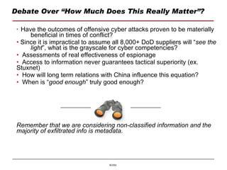Debate Over “How Much Does This Really Matter”? Have the outcomes of offensive cyber attacks proven to be materially  beneficial in times of conflict? Since it is impractical to assume all 8,000+ DoD suppliers will “ see the  light ”, what is the grayscale for cyber competencies? Assessments of real effectiveness of espionage Access to information never guarantees tactical superiority (ex.  Stuxnet) How will long term relations with China influence this equation? When is “ good enough ” truly good enough? Remember that we are considering non-classified information and the majority of exfiltrated info is metadata. 