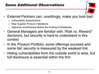 Some Additional Observations External Partners can, unwittingly, make you look bad: Vulnerability Assessments New Supplier Product Validations Agencies and Bureaus Relish the Finding of Weakness General Managers are familiar with “ Risk vs. Reward ” decisions, but security is hard to understand in this context In the  Product Portfolio , some offerings succeed and some fail; security is measured by the weakest link Hiding vulnerabilities from the outside world is wise, but full disclosure is essential within the firm 