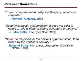Relevant Quotations “ To err is human, but to really foul things up requires a computer.” Farmers' Almanac ,  1978 “ Security is mostly a superstition. It does not exist in nature.... Life is either a daring adventure or nothing.”   Helen Keller ,  The Open Door (1957) “ Better be despised for too anxious apprehensions, than ruined by too confident security .” Edmund Burke ,   Irish orator, philosopher, & politician (1729 - 1797) 