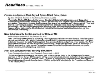 Headlines ………….. Former Intelligence Chief Says A Cyber Attack Is Inevitable By Brian Wingfield, Business in the Beltway, November 23, 2010 “ Admiral J. Michael McConnell, the former Director of National Intelligence now at Booz Allen Hamilton was interviewed recently by Forbes.  He indicated that a cyber attack is inevitable. When he was asked, "Are we at a greater disadvantage than any of our adversaries?" He answered, “Yes, and there’s a very simple reason:  We’re more vulnerable because we’re more dependent [on technology].“ Mr. McConnell said change will only come about through dialogue otherwise it will happen after a catastrophe. Mr. McConnell noted that intellectual capital is also at risk, not just information and money.” New Cybersecurity Center planned for Univ. of MD From Baltimore Examiner on line, October 20, 2010 “ The University of Maryland is launching a new cybersecurity initiative that aims to stimulate public-private partnerships and address national vulnerabilities, including those facing industry. The idea is to help "connect the dots" in the region's fast growing federal and private cyber sector. The focal point of the initiative, the new Maryland Cybersecurity Center (MC-squared, or MC2), will adopt a holistic approach to cybersecurity education, research and technology development, stressing comprehensive, interdisciplinary solutions. First pan-European cyber security simulation From   European Commission - Joint Research Centre, April 11, 2010 “ Europe's cyber security experts are putting their skills to the test today in the first ever pan-European exercise. In "Cyber Europe 2010", experts will try counter simulated attempts by hackers to paralyse critical online services in several EU Member States. The event is organised by EU Member States with support from the European Network Security Agency (ENISA) and the JRC's Institute for the Protection and Security  of the Citizen (IPSC). Feb 11, 2011 