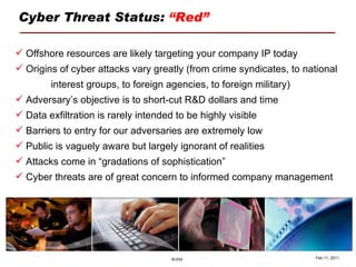 Cyber Threat Status:  “Red” Feb 11, 2011 Offshore resources are likely targeting your company IP today Origins of cyber attacks vary greatly (from crime syndicates, to national  interest groups, to foreign agencies, to foreign military) Adversary’s objective is to short-cut R&D dollars and time Data exfiltration is rarely intended to be highly visible Barriers to entry for our adversaries are extremely low Public is vaguely aware but largely ignorant of realities Attacks come in “gradations of sophistication” Cyber threats are of great concern to informed company management 
