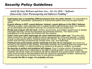 Security Policy Guidelines Cyberspace has a completely different physics than any other domain . It is impossible to "take and hold" cyberspace. Cyberspace is a dynamical system that runs at super human speed.  A good offense is NOT a good defense. Instead, a good defense is the ONLY defense . Throwing a better, more accurate rock in a glass house is still throwing a rock. Our systems are so permeated with problems that even an untrained child can exploit them.  Divide and conquer will not work . Civilian, government, and military systems are so deeply entangled that they cannot be separated and protected distinctly. The nature of the entanglement is the people who interact with the systems.  Cyber crime and cyber espionage are more important than cyber war . The (very) bad news is that shiny new cyber weaponry will be repurposed for crime and spycraft — reason enough to take pause before charging ahead with offense. The good news is that fixing the broken stuff will help simultaneously combat crime, war, and espionage.  Public/private partnerships pander politically but they do no real good.  As it turns out, security is not a game of ops centers, information sharing, and reacting when the broken stuff is exploited. Instead, it is about building our systems to be secure, resilient, survivable. No security is perfect and problems will happen . Even if a large portion of taxpayer money and collective know-how is dedicated to the task of building better, more secure systems, mistakes will still be made and systems will still be attacked and compromised. Cyber security policy must be built on the assumption that risk cannot be completely avoided, meaning that systems must continue to function even in sub-optimal conditions.  If it sounds like BS or magic, it's probably not true. Article By Gary McGraw and Ivan Arce , Nov 24, 2010 – “Software [In]security: Cyber Warmongering and Influence Peddling” 