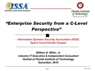 “ Enterprise Security from a C-Level Perspective” Information Systems Security Association (ISSA) Space Coast Florida Chapter William H. Miller, Jr. Industry IT Executive & Independent Consultant Hosted at Florida Institute of Technology December, 2010 Feb 11, 2011 