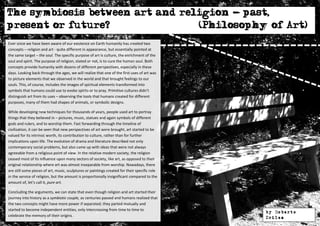 The symbiosis between art and religion - past,
present or future?               (Philosophy of Art)
Ever since we have been aware of our existence on Earth humanity has created two
concepts – religion and art - quite different in appearance, but essentially pointed at
the same target – the soul. The specific purpose of art is culture, the enrichment of the
soul and spirit. The purpose of religion, stated or not, is to cure the human soul. Both
concepts provide humanity with dozens of different perspectives, especially in these
days. Looking back through the ages, we will realize that one of the first uses of art was
to picture elements that we observed in the world and that brought feelings to our
souls. This, of course, includes the images of spiritual elements transformed into
symbols that humans could use to evoke spirits or to pray. Primitive cultures didn’t
distinguish art from its uses – observing the tools that humans created for different
purposes, many of them had shapes of animals, or symbolic designs.

While developing new techniques for thousands of years, people used art to portray
things that they believed in – pictures, music, statues and again symbols of different
gods and rulers, and to worship them. Fast forwarding through the timeline of
civilization, it can be seen that new perspectives of art were brought, art started to be
valued for its intrinsic worth, its contribution to culture, rather than for further
implications upon life. The evolution of drama and literature described not only
contemporary social problems, but also came up with ideas that were not always
agreeable from a religious point of view. In the relative modern society, the religion
ceased most of its influence upon many sectors of society, like art, as opposed to their
original relationship where art was almost inseparable from worship. Nowadays, there
are still some pieces of art, music, sculptures or paintings created for their specific role
in the service of religion, but the amount is proportionally insignificant compared to the
amount of, let’s call it, pure art.

Concluding the arguments, we can state that even though religion and art started their
journey into history as a symbiotic couple, as centuries passed and humans realized that
the two concepts might have more power if separated; they parted mutually and
started to become independent entities, only intercrossing from time to time to
                                                                                               by Roberto
celebrate the memory of their origins.                                                         Drilea
 
