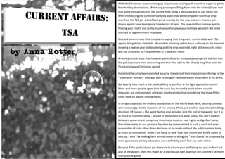 With the Christmas season coming up airports are buzzing with travelers, eager to get to
                 their holiday destinations. But many passengers flying from or to the United States feel
                 that going through security has turned from being a necessary evil to just being evil.
                 After introducing the controversial body scans that were compared to virtual strip-
                 searches, the TSA got a lot of bad press recently for the new and very invasive pat-
                 downs agents have been giving travelers of all ages. The new method involves agents
                 frisking your crotch and pretty much any other place you normally wouldn't like to be
                 touched by a government employee.

                 Shocked parents have filed complaints saying that they aren't comfortable with TSA
                 agents doing this to little kids. Meanwhile alarming videos have surfaced on the Internet
                 showing a twelve-year-old boy being publicly strip-searched, right at the security check
by Anna Hotter   and not according to TSA guidelines in a separate room.

                 A more practical issue that has been pointed out by annoyed passengers is the fact that
                 the pat-downs are time consuming and that they add to the already long lines over the
                 Thanksgiving and Christmas period.

                 Homeland Security has responded assuring travelers of their importance referring to the
                 "underwear-bomber" who was able to smuggle explosives onto an airplane in his briefs.

                 But exactly how much is the public willing to sacrifice in the fight against terrorism?
                 More and more people agree that the issue has reached a point where security
                 measures are unreasonable and even counterproductive considering the impact they
                 could have on people's flying habits.

                 In an age shaped by the endless possibilities on the World Wide Web, security cameras
                 and increasingly drastic invasions of our privacy, this is just another step into a troubling
                 direction. Of course a TSA agent feeling your privates isn't the end of the world, but it is
                 an insult to common sense - at least in the fashion it is done today. You don't have to
                 believe in government conspiracy theories to insist on your rights as dignified being.
                 Should we really let our personal freedom be compromised in such a way? Is it even
                 responsible of us to allow those decisions to be made without the public opinion being
                 as much as considered? When I am flying to New York next month and kindly asked to
                 step up, I won't be making farm animal noises or doing the "Scan-Dance" as proposed by
                 more passionate privacy advocates, but I definitely won't feel any safer either.

                 Because if the goal of those pat-downs is to ensure your well being not just on bard but
                 also at the airport, then this might be a spectacular own goal that will cost the TSA more
                 than just the game.
 