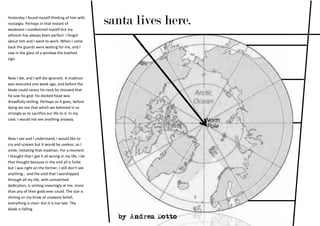 Yesterday I found myself thinking of him with
nostalgia. Perhaps in that instant of
weakness I condemned myself but my
                                                      santa lives here.
atheism has always been perfect: I forgot
about him and I went to work. When I came
back the guards were waiting for me, and I
saw in the glass of a window the loathed
sign.



Now I die, and I will die ignorant. A madman
was executed one week ago, and before the
blade could caress his neck he shouted that
he saw his god: his docked head was
dreadfully smiling. Perhaps so it goes, before
dying we see that which we believed in so
strongly as to sacrifice our life to it. In my
case, I would not see anything anyway.



Now I see and I understand, I would like to
cry and scream but it would be useless, so I
smile, imitating that madman. For a moment
I thought that I got it all wrong in my life, I let
that thought because in the end all is futile
but I was right on the former, I still don’t see
anything… and the void that I worshipped
through all my life, with unmatched
dedication, is smiling sneeringly at me, more
than any of their gods ever could. The star is
shining on my brow of unaware belief,
everything is clear: but it is too late. The
blade is falling.
                                                        by Andrea Dotto
 