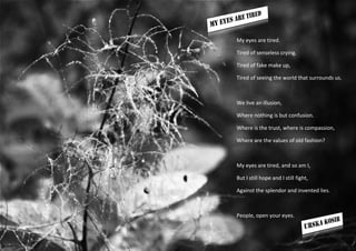 My eyes are tired.

Tired of senseless crying.

Tired of fake make up,

Tired of seeing the world that surrounds us.



We live an illusion,

Where nothing is but confusion.

Where is the trust, where is compassion,

Where are the values of old fashion?



My eyes are tired, and so am I,

But I still hope and I still fight,

Against the splendor and invented lies.



People, open your eyes.
 