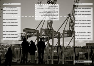 Remember me…                                                             Herinner mij…
                            Can we find focus!
Can you carry my words?     Only when we start to look with both eyes
                                                                         Kan jij mijn woorden dragen?
When I’m no longer there?        Only the perspective changes
                                                                         Ook als ik er niet meer ben?
                                 As when you look with your right eye
Can you savour my words?         You would see the same thing
                                                                         Kan jij mijn woorden dragen?
                                 When you look with your left eye

                                                      Paradigm shift.
Will you carry my words?                                                 Wil jij mijn woorden dragen?
When I’m no longer there?                                                Ook als ik er niet meer ben?
Will you savour my words?                                                Wil jij mijn woorden dragen?



You will carry my words.                                                 Jij zal mijn woorden dragen.
When I’m no longer there?                                                Ook als ik er niet meer ben.
You will savour my words!                                                Jij zal mijn woorden dragen!




                                                                        Job van der Poel
 