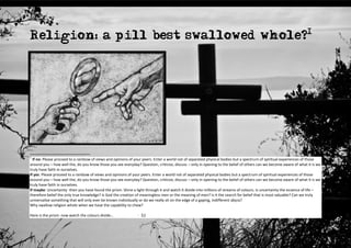 Religion: a pill best swallowed whole?1




1
  If no: Please proceed to a rainbow of views and opinions of your peers. Enter a world not of separated physical bodies but a spectrum of spiritual experiences of those
around you – how well the, do you know those you see everyday? Question, criticize, discuss – only in opening to the belief of others can we become aware of what it is we
truly have faith in ourselves.
If yes: Please proceed to a rainbow of views and opinions of your peers. Enter a world not of separated physical bodies but a spectrum of spiritual experiences of those
around you – how well the, do you know those you see everyday? Question, criticize, discuss – only in opening to the belief of others can we become aware of what it is we
truly have faith in ourselves.
If maybe: Uncertainty -then you have found the prism. Shine a light through it and watch it divide into millions of streams of colours. Is uncertainty the essence of life –
therefore belief the only true knowledge? Is God the creation of meaningless men or the meaning of men? Is it the search for belief that is most valuable? Can we truly
universalise something that will only ever be known individually or do we really sit on the edge of a gaping, indifferent abyss?
Why swallow religion whole when we have the capability to chew?

Here is the prism: now watch the colours divide…               - Ed
 