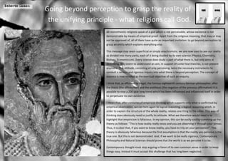 Roberto Ganau
                Going beyond perception to grasp the reality of
                 the unifying principle - what religions call God.
                                     All monotheistic religions speak of a god which is not perceivable, whose existence is not
                                     demonstrable by means of empirical proof. Apart from the religious meaning, that may or may
                                     not be approved of, all of them have quite an important invitation: to go beyond perception to
                                     grasp an entity which explains everything else.

                                     This message may seem superficial or simply anachronistic: we are now used to see our reality
                                     as divided into many parts, each of it being studied by its own science: Physics, Chemistry,
                                     Biology, Economics etc. Every science does study a part of what there is, but only aims at
                                     describing. Any intent to understand an aim, in support of some final theories, is not present
                                     anymore. This attitude, consisting of only perceiving, lacks the necessary instruments to
                                     conduct a serious and rigorous inquiry into what there is beyond perception. The concept of
                                     essence is now recalled as the eventual objective of such an enquiry.

                                     I think that, as affirmed by Hegel, the famous eighteenth century German philosopher, after
                                     the thesis (the affirmation) and the antithesis (the negation of the previous affirmation) it is
                                     possible to stop a 200 year long trend which has been influenced and influenced itself in order
                                     to perpetuate its own existence.

                                     I mean that, after centuries of empiricist thinking which supports only what is confirmed by
                                     empirical observation, we can turn again to logical reasoning, a logical reasoning which, in
                                     order to explain the structure of the whole reality, relates one thing to the other. This way of
                                     thinking does obviously need to justify its attitude. What we therefore would need is to
                                     highlight that empiricism is fallacious. In my opinion, this can be easily said by summing up the
                                     theory as follows: “This is how reality really exists and you are observing it through your senses.
                                     Thus, it is clear that, if you want to know reality, you have to rely on your perception”. This
                                     theory is obviously fallacious because the first assumption is that the reality you perceive is the
                                     true one. But this is not demonstrated. And, if we want to be really rigorous, Contemporary
                                     Philosophy and Natural Sciences should prove that the world is as we perceive it to be.

                                     Contemporary thought must stop arguing in favor of its own common sense in order to keep
                                     things easy, instead it must accept this challenge that has long been neglected.
 