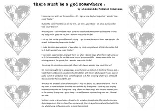 there must be a god somewhere :
                                             by Lindokuhle Msimisi Simelane

   I open my eyes and I see the sunshine ...it’s a sign, a new day has begun but I wonder how
   could this be?

   Out in the open I feel the sun on my skin… am alive...yes indeed I am alive, but I wonder
   how could this be?

   With my nose I can smell the fresh, pure and unpolluted atmosphere as I breathe air into
   my body and it gives me life, but I wonder how could this be?

   I sat my foot on the ground beneath. Along it I get to new places and meet new people. Life
   is well, but I wonder how could this be?

   I make decisions every second of everyday…my mind comprehends all the information fed
   to it, but I wonder how could this be?

   I have seen opportunities, many of them and when I decide to go after them it all turns out
   as if it’s been waiting for me like some form of preplanned life. I always seem to be the
   missing piece of the puzzle, but I wonder how could this be?

   Some say it’s coincidence some call it fate, but I always wonder how could this be?

   My momma taught me to always say a prayer before I go to bed. At the time this was just a
   habit that I had become accustomed with but then with time it all changed. Prayer was not
   just a bunch of words but there something more to it. Not knowing what it was all I could
   do was wonder how could this be?

   Who has the answer? Science? Philosophy? I may not know, but I know that what I feel in
   my heart is more real even than the stars and the sky. Every time I close my eyes to pray
   heaven comes over me. Every time I sing a hymn my heart sings with me and heaven joins
   in the melody. Every time I go to sleep I can feel heavens eye watching over me… I know I
   am safe.

   So then I come to a conclusion -driven by the priceless, inexplicable, life-transforming and
   divine experience that my heart has encountered- there is a god somewhere! And with this
   my whole being, in flawless unity, is more than content.
 