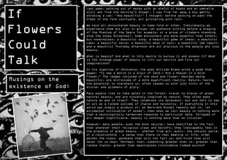 If
                    Last week, walking out of mensa with an armful of books and an umbrella
                    still wet from the morning‟s shower, I saw from far away a boy gently
                    stroking a cat. „How beautiful!‟ I thought, before walking on past the
                    trees in the fore courtyard, all glittering with rain.



Flowers
                    We have all encountered beauty in some form or other. Individually we
                    experience them but also in groups (an audience sitting before a staging
                    of the Phantom of the Opera for example, or a group of climbers standing
                    atop the snowy Dolomites). Some encounters are more powerful than others,


Could
                    but nonetheless, a beautiful song, a beautiful game of chess, a beautiful
                    cake, a beautiful smile, a beautiful mess of hair, a beautiful lab report,
                    and a beautiful Thursday afternoon are all precious to the people who love
                    beauty.



Talk
                    What is beauty? And what is this desire to pursue it and posess it? What
                    is the strange power of beauty to lift our spirits and fire our
                    imaginations?

                    In his Auguries of Innocence, the poet William Blake wrote a poem that
                    began: “To see a World in a Grain of Sand,/ And a Heaven in a Wild
                    Flower…” The images conjured of the sand and flower, besides being
Musings on the      beautiful, are microcosms of a more magnificent reality. Nature, having
                    the potential to overwhelm us, often teases us with just hints of the
existence of God:   divine, and glimmers of glory.

                    Many people like to take walks in the forest, travel to places of great
                    natural beauty, and are sincerely inspired by nature. They often make
                    nature an end in itself. They celebrate its splendour, but are left to see
                    it all as a random outcome of chance and necessity. If everything in this
                    world was simply a product of, as Bertrand Russel famosly put it, „an
                    accidental collocation of atoms‟, then what we call beauty is nothing more
                    than a neurologically hardwired response to particular data. Stripped of
                    all deeper significance, beauty is nothing more than an illusion.

                    However, many people, even the most secular, have testified to the fact
                    that whatever their religious views and beliefs, they inescapably feel in
                    the presence of great beauty – whether from art, music, the natural world,
                    or a relationship – a sense that there is real meaning in life, order
                    amidst the chaos, goodness that will not fail us, and truth that will
                    never let us down. Perhaps, then, something greater than us, greater than
                    random chance, greater than meaningless coincidence indeed exists?
 
