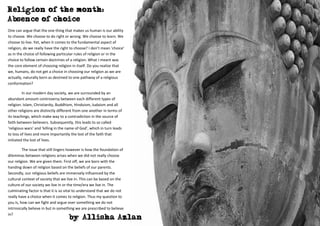 Religion of the month:
Absence of choice
One can argue that the one thing that makes us human is our ability
to choose. We choose to do right or wrong. We choose to learn. We
choose to live. Yet, when it comes to the fundamental aspect of
religion, do we really have the right to choose? I don’t mean ‘choice’
as in the choice of following particular rules of religion or in the
choice to follow certain doctrines of a religion. What I meant was
the core element of choosing religion in itself. Do you realize that
we, humans, do not get a choice in choosing our religion as we are
actually, naturally born as destined to one pathway of a religious
conformation?

         In our modern day society, we are surrounded by an
abundant amount controversy between each different types of
religion. Islam, Christianity, Buddhism, Hinduism, Judaism and all
other religions are distinctly different from one another in terms of
its teachings, which make way to a contradiction in the source of
faith between believers. Subsequently, this leads to so called
‘religious wars’ and ‘killing in the name of God’, which in turn leads
to loss of lives and more importantly the lost of the faith that
initiated the lost of lives.

         The issue that still lingers however is how the foundation of
dilemmas between religions arises when we did not really choose
our religion. We are given them. First off, we are born with the
handing down of religion based on the beliefs of our parents.
Secondly, our religious beliefs are immensely influenced by the
cultural context of society that we live in. This can be based on the
culture of our society we live in or the time/era we live in. The
culminating factor is that it is so vital to understand that we do not
really have a choice when it comes to religion. Thus my question to
you is, how can we fight and argue over something we do not
intrinsically believe in but in something we are prescribed to believe
in?
                                     by Allisha Azlan
 