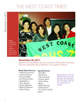 December 9, 2011
                             THE WEST COAST TIMES




                   Ofﬁcial
                   Publication
                   of the West
                   Coast
                   Chapter
                   Davao City
                   High School
                   Batch 1977


                                 November 26, 2011
                                 Quarterly Meeting, Holiday Pot Luck and Doctor D’s Birthday Celebration
                                 Antonette Apostol-Goodman’s Residence. Los Angeles, California


                                 Batch Mates Present:    Special Guests:
                                 • Shalom Lorenzana      • Fred Raz
                                 • Arlene Erickson       • Beth Cook              Special thanks to Toni and
                                 • Cheryl Sabillo        • Lily Fernandez         Mr. Moose for hosting this
                                 • Ivy Feliciano-Pitts   • Yvonne Joson           gathering. We truly enjoyed
                                 • Ingrid Joson          • Edwin Chua             your lovely home. The view
                                 • Toni Apostol          (Skype)                  was spectacular and
                                 • Fannie Quibilan       • Jahly Montana          relaxing.
                                 • Richard Abrantes      (mobile phone)
                                 • Dario Sunga           • Leo Venus (mobile
                                                         phone)



     1
 