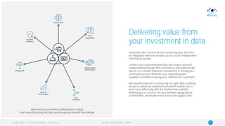 C o p y r i g h t © 2 0 1 9 M i n t e c L i m i t e d 10M I N T E C G L O B A L . C O M
Delivering value from
your investment in data
Improved value comes not from acquiring data, but from
an integrated view that enables you to access independent
information quickly.
Uniform and comprehensive data and insight, sourced
independently through RPA automation and experienced
teams, is a critically important component in driving your
continued success. Whether your negotiating with
suppliers or evidence basing your decisions to customers.
But equally important to acquiring the right data is getting
access to advanced analytical tools which enable you to
work more effectively with the limited time available.
Allowing you to connect the dots between geographies,
commodities, wholesale prices across the supply chain.
Sales and procurement professionals in retail,
food manufacturing and food service sectors benefit from Mintec
 