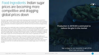 C o p y r i g h t © 2 0 1 9 M i n t e c L i m i t e d 11M I N T E C G L O B A L . C O M
Food Ingredients: Indian sugar
prices are becoming more
competitive and dragging
global prices down
The Indian sugar market is still focused on the remaining stocks from the 2017/18 and 2018/19
marketing years. The production surge of 34m tonnes each year contributed to the stock-building in
the last two years. So far, almost half of the global sugar stocks are held in India, at 17m tonnes and
have contributed to the decline of global prices on the New York Intercontinental Exchange (ICE) by
2% y-o-y.
Indian sugar prices traditionally trade at a premium to global prices, thus, limiting Indian exports
level. The additional 11m tonnes in stocks (from 2016/17 to 2018/19) encouraged the Indian
government to implement export subsidies, to reduce the oversupply situation. The export subsidies
narrowed the gap between Indian and global prices but, given the high global availability of sugar as
well as the slowing sugar consumption due to health concerns, India has not succeeded in meeting
their target to export 5m tonnes (indicated by mills at 3.8m tonnes in September) for 2018/19.
Production in 2019/20 (started in October) is estimated to reduce the glut in the market as it is
expected to decline to 29.3m tonnes (-14% y-o-y). Dry conditions during the first half of 2019 caused
lower sugarcane yields in Maharashtra and Karnataka states. New export subsidies (around
$150/tonne) to support the export of 6m tonnes in 2019/20 are likely to drive Indian sugar prices to
competitive levels, but this would add downward pressure on global sugar prices in the next few
months.
Production in 2019/20 is estimated to
reduce the glut in the market
Sign-up here for our newsletter to get all the
latest news and prices.
 