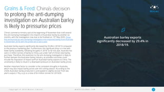 C o p y r i g h t © 2 0 1 9 M i n t e c L i m i t e d 14M I N T E C G L O B A L . C O M
Grains & Feed:
to prolong the anti-dumping
investigation on Australian barley
is likely to pressurise prices
China’s commerce ministry said at the beginning of November that it will extend
the anti-dumping investigation into imports of Australian barley by another six
months, with the investigation now due to be finalised on 19th May 2020. China
first announced an anti-dumping investigation into imported barley from Australia
in November 2018, with the probe set to last a year.
Australian barley exports significantly decreased by 29.4% in 2018/19 compared
to the previous marketing year. Furthermore, this significant drop is in line with
lower barley availability, following droughts in 2018. So far this year, Australia has
sold 2.3 million tonnes of barley to China, just under half of China’s total barley
purchase. Therefore, this extension to the anti-dumping investigation is likely to
further dampen the Australian barley industry, as possible outcomes could
include the imposition of import tariff on Australian barley exports to China. The
uncertainty is likely to result in a downward pressure on Australian barley prices.
Another important factor to consider is the consistent droughts in Australia,
which may also impact barley prices over the coming season. According to the
USDA, Australian barley production is anticipated to slightly recover from last
year’s output (+1% y-o-y), to a total of 8.4 million tonnes for 2019/20.
Australian barley exports
significantly decreased by 29.4% in
2018/19.
 