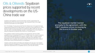 C o p y r i g h t © 2 0 1 9 M i n t e c L i m i t e d 18M I N T E C G L O B A L . C O M
Oils & Oilseeds: Soyabean
prices supported by recent
developments on the US-
China trade war
Soyabean and soyabean oil prices have been recently supported by the
developments of the US-China trade war, with indications that China might
resume its purchases of US farm goods.
On 11th October, Trump announced that the “phase one” of an agreement was
implemented, being the first step toward a resolution of the trade tension. China
would increase its annual purchase of US goods by 40B to 50B USD over the
next two years, including soyabean imports. In exchange, the US would agree to
delay the expected increase by 5% of tariffs on Chinese exports.
The soyabean market reacted promptly to the agreement, with the CBOT
soyabean prices increasing by 5% m-o-m in October only. As a result, US exports
have rebounded significantly since August), rising by 16% y-o-y (July-October),
particularly to China, following the progress made with the trade talks. As at
September 2019, soyabean prices were trading 15% below the prices in March
2018, when China introduced tariffs in US soyabean.
However, with the “phase one” likely to be delayed until next year, the market's
optimism towards the application of the partial deal could fade quickly and have
significant implications for US soyabean prices in the next few months.
The soyabean market reacted
promptly to the agreement, with the
CBOT soyabean prices increasing by
5% m-o-m in October only.
 