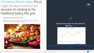 C o p y r i g h t © 2 0 1 9 M i n t e c L i m i t e d 4M I N T E C G L O B A L . C O M
Christmas Dinner Index: Prices
decision on sticking to the
traditional turkey this year
The Mintec 2019 Christmas Dinner Index
Despite the recent rise in meat prices, the Mintec Christmas Dinner Index
shows that a typical Christmas dinner will be…..
See the full report for free with no
sign-up here
https://www.mintecglobal.com/blog/christmas-dinner-index-
2019
 