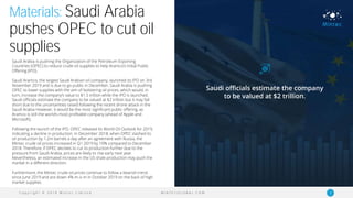 C o p y r i g h t © 2 0 1 9 M i n t e c L i m i t e d 5M I N T E C G L O B A L . C O M
Materials: Saudi Arabia
pushes OPEC to cut oil
supplies
Saudi Arabia is pushing the Organization of the Petroleum Exporting
Countries (OPEC) to reduce crude oil supplies to help Aramco’s Initial Public
Offering (IPO).
Saudi Aramco, the largest Saudi Arabian oil company, launched its IPO on 3rd
November 2019 and is due to go public in December. Saudi Arabia is pushing
OPEC to lower supplies with the aim of bolstering oil prices, which would, in
turn, increase the company’s value to $1.5 trillion while the IPO is launched.
Saudi officials estimate the company to be valued at $2 trillion but it may fall
short due to the uncertainties raised following the recent drone attack in the
Saudi Arabia However, it would be the most significant public offering, as
Aramco is still the world’s most profitable company (ahead of Apple and
Microsoft).
Following the launch of the IPO, OPEC released its World Oil Outlook for 2019,
indicating a decline in production. In December 2018, when OPEC slashed its
oil production by 1.2m barrels a day after an agreement with Russia, the
Mintec crude oil prices increased in Q1 2019 by 10% compared to December
2018. Therefore, if OPEC decides to cut its production further due to the
pressure from Saudi Arabia, prices are likely to rise early next year.
Nevertheless, an estimated increase in the US shale production may push the
market in a different direction.
Furthermore, the Mintec crude oil prices continue to follow a bearish trend
since June 2019 and are down 4% m-o-m in October 2019 on the back of high
market supplies.
Saudi officials estimate the company
to be valued at $2 trillion.
 