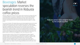 C o p y r i g h t © 2 0 1 9 M i n t e c L i m i t e d 6M I N T E C G L O B A L . C O M
Beverages: Market
speculation reverses the
bearish trend in Robusta
coffee prices
Robusta coffee prices, quoted on the London Intercontinental Exchange (ICE) have
increased by 9% m-o-m, as at 21st November 2019. In the last week of October,
prices were heavily supported by expectations of lower export volumes from
Vietnam, following record-low prices. Furthermore, the recent rebound in the
Brazilian real (compared to the US Dollar) provided additional support to coffee
prices.
From July to October 2019, global Robusta prices were weighed down by the ample
supplies delivered by both South America (Brazil) and Vietnam. Global Robusta
production increased by almost 7% in 2018/19, compared to 2017/18, resulting in
abundant availability and a bearish price trend. Prices were also profoundly
affected by the depreciation of the Brazilian real, boosting exports volume from
South America. Robusta coffee on the ICE was trading at 55.66 US Cent/lbs in mid-
October, the lowest since 2010. According to market participants, the record low
prices are discouraging Vietnamese producers and traders from exporting on the
global market, as farmers are struggling to cover their production costs.
During the eleven months of the 2018/19 marketing year (October-August),
Vietnam’s export increased by 4% y-o-y, reflecting the increase in supply on the
domestic market. As the 2019/20 marketing year just started, the low prices will
possibly further discourage Vietnamese farmers from increasing coffee
plantings and they might also switch to more lucrative crops to gain better
margins. Vietnam currently makes up 40% of the global Robusta supplies. Thus, a
lower 2019/20 crop is likely to reverse the general bearish price trend, seen since
2016.
Robusta prices were weighed down
by the ample supplies
 