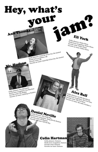 Hey, what’s 
jam? 
your 
Eli York 
Ann Thomas 
Mr. Hudson 
Alex Ball 
Daniel Neville 
Colin Hartman 
Guilty pleasure: 80s Alternative 
Needs more recognition: Van Morrison 
Favorite artist: The Beatles 
Favorite car tunes: anything on Pandora 
Guilty pleasure: Les Mis Soundtrack 
Needs more recognition: The Civil Wars 
Favorite artist: The Civil Wars 
Favorite car tunes: My radio is broken :( 
Guilty pleasure: Catch Me If You Can, the musical 
Needs more recognition: idk 
Favorite artist: idk 
Favorite car tunes: Catch Me If You Can, the musical 
Guilty pleasure: Parker Flores 
Needs more recognition: Parker Flores 
Favorite artist: Parker Flores 
Favorite car tunes: Parker Flores 
Guilty pleasure: Hot Chelle Rae 
Needs more recognition: Bring Me the Horizon 
Favorite artist: Ed Sheeran 
Favorite car tunes: Fall Out Boy 
Guilty pleasure: Eminem 
Needs more recognition: Eminem 
Favorite artist: Eminem 
Favorite car tunes: Eminem 
 
