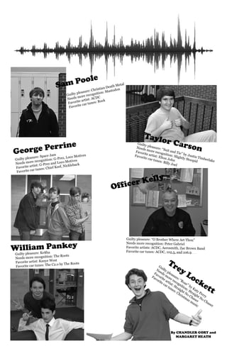 Taylor Carson 
Guilty pleasure: “O Brother Where Art Thou” 
Needs more recognition: Peter Gabriel 
Favorite artists: ACDC, Aerosmith, Zac Brown Band 
Favorite car tunes: ACDC, 102.5, and 106.9 
Trey Lockett 
Guilty pleasure: Christian Death Metal 
Needs more recognition: Mastodon 
Favorite artist: ACDC 
Favorite car tunes: Rock 
Officer Kelly 
George Perrine 
William Pankey 
Guilty pleasure: “Roar” by Katy Perry 
Needs more recognition: Straight No Chaser 
Favorite artist: Straight No Chaser 
Favorite car tunes: Christmas music 
Guilty pleasure: Space Jam 
Needs more recognition: G-Prez, Loco Motives 
Favorite artist: G-Prez and Loco Motives 
Favorite car tunes: Chief Keef, Nickleback 
Guilty pleasure: Ke$ha 
Needs more recognition: The Roots 
Favorite artist: Kanye West 
Favorite car tunes: The C2.o by The Roots 
Guilty pleasure: “Suit and Tie” by Justin Timberlake 
Needs more recognition: Slightly Stoopid 
Favorite artist: Elton John 
Favorite car tunes: Billy Joel 
Sam Poole 
By CHANDLER GORY and 
MARGARET HEATH 
 