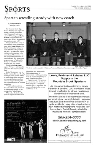 1Sp4orts 
Friday, December 13, 2013 
Spartan wrestling steady with new coach 
By SARAH MICHEL 
Managing Editor 
The Mountain Brook High 
School Wrestling team began their 
season at the end of November. 
As of December 7, their record 
stood 5-5. Wrestling coach Justin 
Ransom was pleased with the 
team’s start, saying, “We started off 
the year doing pretty well.” 
This year, the team is led by its 
sole returning senior that placed at 
state, senior Logan Skinner, who 
had the most success last year as 
well. “I think that this year there 
has been a lot of welcome change 
on the wrestling team and in the 
atmosphere of the room this year. 
I’m really looking forward to the 
success we will have as the season 
progresses, and we’re definitely 
hoping for some better turnouts 
than last year” said Skinner. 
Fellow senior Evan Nipper 
agrees. “We have a solid team this 
year, and I think we can do really 
well.” 
Both of these seniors want to 
lead by example this year. “It really 
makes you check yourself and try 
to handle things going on around 
you amongst the team members 
and keep everyone held together 
the way a team should be,” Skinner 
commented. 
“I’m driven because it’s my 
last year with the team, and I want 
to make a good example for the 
younger kids,” added Nipper. 
When asked about where the 
team can improve, Coach Ransom 
laughed and said, “Everywhere! 
There’s always room for 
improvement. I feel like just taking 
it day by day and being willing to 
work is improvement itself.” 
Nipper stressed, “We just have 
to keep pushing each other to get 
better every day.” The Spartan 
wrestlers have 12 more meets this 
season and hope to place in state 
on February 13-15. 
The Sword & Shield 
Photo courtesy of Image Arts 
The Senior wrestling squad (from left): James Perkinson, Will Jackson, Reed Adams, Logan Skinner, Evan Nipper. 
 