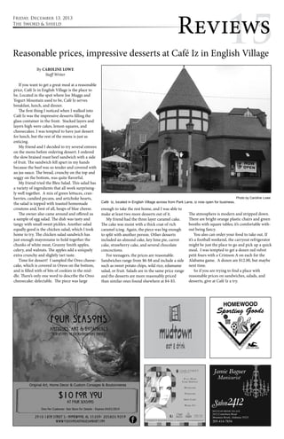 Revi1ew5s 
Reasonable prices, impressive desserts at Café Iz in English Village 
By Caroline Lowe 
Staff Writer 
If you want to get a great meal at a reasonable 
price, Café Iz in English Village is the place to 
be. Located in the spot where Joe Muggs and 
Yogurt Mountain used to be, Café Iz serves 
breakfast, lunch, and dinner. 
The first thing I noticed when I walked into 
Café Iz was the impressive desserts filling the 
glass container in the front. Stacked layers and 
layers high were cakes, lemon squares, and 
cheesecakes. I was tempted to have just dessert 
for lunch, but the rest of the menu is just as 
enticing. 
My friend and I decided to try several entrees 
on the menu before ordering dessert. I ordered 
the slow braised roast beef sandwich with a side 
of fruit. The sandwich fell apart in my hands 
because the beef was so tender and covered with 
au jus sauce. The bread, crunchy on the top and 
soggy on the bottom, was quite flavorful. 
My friend tried the Bleu Salad. This salad has 
a variety of ingredients that all work surprising-ly 
well together. A mix of green lettuces, cran-berries, 
candied pecans, and artichoke hearts, 
the salad is topped with toasted homemade 
croutons and, best of all, heaps of blue cheese. 
The owner also came around and offered us 
a sample of egg salad. The dish was tasty and 
tangy with small sweet pickles. Another salad 
equally good is the chicken salad, which I took 
home to try. The chicken salad sandwich has 
just enough mayonnaise to hold together the 
chunks of white meat, Granny Smith apples, 
celery, and walnuts. The apples add a uniquely 
extra crunchy and slightly tart taste. 
Time for dessert! I sampled the Oreo cheese-cake, 
which is covered in Oreos on the bottom, 
and is filled with of bits of cookies in the mid-dle. 
There’s only one word to describe the Oreo 
cheesecake: delectable. The piece was large 
Café Iz, located in English Village across from Park Lane, iz now open for business. 
enough to take the rest home, and I was able to 
make at least two more desserts out of it. 
My friend had the three layer caramel cake. 
The cake was moist with a thick coat of rich 
caramel icing. Again, the piece was big enough 
to split with another person. Other desserts 
included an almond cake, key lime pie, carrot 
cake, strawberry cake, and several chocolate 
concoctions. 
For teenagers, the prices are reasonable. 
Sandwiches range from $6-$8 and include a side 
such as sweet potato chips, wild rice, edamame 
salad, or fruit. Salads are in the same price range 
and the desserts are more reasonably priced 
than similar ones found elsewhere at $4-$5. 
Photo by Caroline Lowe 
The atmosphere is modern and stripped down. 
There are bright orange plastic chairs and green 
booths with square tables; it’s comfortable with-out 
being fancy. 
You also can order your food to take out. If 
it’s a football weekend, the carryout refrigerator 
might be just the place to go and pick up a quick 
meal. I was tempted to get a dozen red velvet 
petit fours with a Crimson A on each for the 
Alabama game. A dozen are $12.00, but maybe 
next time. 
So if you are trying to find a place with 
reasonable prices on sandwiches, salads, and 
desserts, give at Café Iz a try. 
Friday, December 13, 2013 
The Sword & Shield 
 