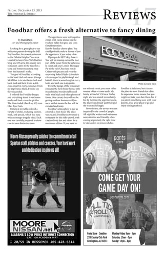 Revi1ew7s 
Foodbar offers a fresh alternative to fancy dining 
By Claire Davis 
Art and Photography Editor 
Looking for a great place to eat 
with your parents footing the bill? 
Try FoodBar, the newest restaurant 
in the Cahaba Heights Plaza area. 
Located between New York Butcher 
Shop and O’Carr’s, this snazzy new 
restaurant caters to the need for a 
tasty and boisterous eatery away 
from the Summit’s traffic. 
The goal of FoodBar, according 
to the head chef and owner George 
McMillan, is to take farm-fresh and 
local food and turn it into a deli-cious 
meal for every customer. From 
my experience there, I would say 
they succeeded. 
I ordered the FoodBar burger, 
and everything about it was home-made 
and fresh, even the pickles. 
The fries rivaled (dare I say it?) even 
Chez Fon-Fon’s. 
Others at my table ordered a 
variety of dishes, including salmon, 
steak, and special, which was tuna 
with an orange-arugula salad. Each 
one was carefully prepared to show-case 
its own distinctive taste. 
The appetizers were not forgotten 
either, with exotic dishes like the 
Hudson Valley foie gras and com-fortable 
favorites 
like the familiar cheese plate. You 
could probably make a dinner of just 
the appetizers, if you order a few. 
If you go, do NOT skip dessert. 
You will be missing out on the best 
part of the meal. From the delicious-ly 
sweet and sour Lemon Meringue 
Pie to the rich Chocolate pot de 
Crème with pecans and even the 
surprising Baked Phyllo (chocolate 
cake wrapped in phyllo dough and 
baked), there is something for every 
taste, and each one is exquisite. 
Even the design of the restaurant 
emulates the farm fresh theme, with 
its unfinished wooden tables and 
walls with black and white photos of 
farms. One caveat; they will not be 
getting outdoor heaters until Jan-uary, 
so that means the bar will be 
crowded and noisy. 
FoodBar’s atmosphere is just as 
colorful as their food. The place 
was packed. FoodBar is obviously a 
restaurant for the older crowd, with 
a rather lively bar and tables for a 
maximum of four. If you want to 
eat without a wait, you must either 
reserve tables or come early. My 
family arrived at 5:30 on a Friday 
night and was seated immediately, 
but by the time the appetizer came, 
the place was already quite full and 
the wait much longer. 
Nevertheless, the service was not 
impaired by the crowd of people. 
All night the waiters and waitresses 
were attentive and friendly, often 
coming at precisely the right time 
to take orders or remove dishes. 
Photo by Claire Davis 
FoodBar is delicious, but it is not 
the place to meet friends for a bite. 
Its expensive menu means that you 
might not take your date there, but if 
you don’t mind being seen with your 
parents, it’s a great place to go and 
enjoy some greatfood. 
Friday, December 13, 2013 
The Sword & Shield 
 