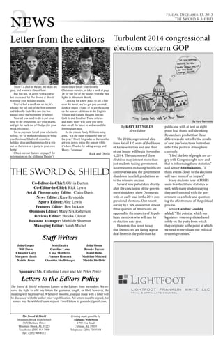 2 news Friday, December 13, 2013 
The Sword & Shield 
Letter from the editors 
There’s a chill in the air, the skies are 
grey, and winter is almost here. 
But fret not, sit down with a cup of 
hot cocoa and let The Sword & Shield 
warm up your holiday season. 
You’ve had a swell run so far; it’s 
already the tail end of the first semester 
and it hardly feels like one day has 
passed since the beginning of school. 
Now all you need to do is put your 
nose to the grindstone, ace your exams, 
and get the heck out of Dodge (for your 
break of course). 
So, as payment for all your scholastic 
toiling, we’ve worked tirelessly to bring 
you this issue filled with countless 
holiday ideas and happenings for a trip 
out on the town or a party in your own 
home. 
Check out our feature on page 5 for 
information on the Alabama Theatre’s 
show times for all your favorite 
Christmas movies, or take a peek at page 
18 for our list of the houses with the best 
lights in Mountain Brook. 
Looking for a new place to get a bite 
over the break, we’ve got you covered. 
Look at pages 15 and 17 to get the scoop 
on the newest additions to the English 
Village and Cahaba Heights line-up, 
Café Iz and Foodbar. These articles 
and many more will keep you up to 
date on all the latest in and around the 
Birmingham area. 
As the classic Andy Williams song 
goes, “It’s the most wonderful time of 
the year.” Don’t let grades or the weather 
get you down; enjoy the season while 
it’s here. Thanks for taking a copy and 
Merry Christmas! 
Rick and Olivia 
The Sword & Shield 
Co-Editor-in-Chief: Olivia Burton 
Co-Editor-in-Chief: Rick Lewis 
Art & Photography Editor: Claire Davis 
News Editor: Kary Reynolds 
Sports Editor: Alec Lewis 
Features Editor: Ben Jackson 
Opinions Editor: Mary Nix Roberson 
Reviews Editor: Brooks Glover 
Business Manager: Mathilde Sharman 
Managing Editor: Sarah Michel 
Staff Writers 
Sponsors: Ms. Catherine Lowe and Mr. Peter Perez 
Letters to the Editors Policy 
The Sword & Shield welcomes Letters to the Editors from its readers. We re-serve 
the right to edit any letters for grammar, length, or libel; however, the 
meaning will be preserved. Whenever possible, changes made with a letter will 
be discussed with the author prior to publication. All letters must be signed, but 
names may be withheld upon request. Email letters to gosands@gmail.com. 
The Sword & Shield 
Mountain Brook High School 
3650 Bethune Drive 
Mountain Brook, AL 35223 
Telephone: (205) 414-3800 
Fax: (205) 969-8113 
Printing made possible by 
Alabama Web Press 
1793 Eva Road 
Cullman, AL 35055 
Telephone: (256) 734-5104 
John Cooper 
Will Davis 
Chandler Gory 
Margaret Heath 
Natalie Jones 
Scott Lepley 
Caroline Lowe 
Coke Matthews 
Frances Hancock 
Chamblee Shufflebarger 
John Sisson 
Brooke Tucker 
Daniel Bolus 
Madeline Mitchell 
Maddie Sheffield 
Turbulent 2014 congressional 
elections concern GOP 
By KARY REYNOLDS 
News Editor 
The 2014 congressional elec-tions 
for all 435 seats of the House 
of Representatives and one third 
of the Senate will begin November 
4, 2014. The outcomes of these 
elections may interest more than 
just students taking government. 
Recent events including healthcare 
controversies and the government 
shutdown have left predictions as 
to the winners unclear. 
Several new polls taken shortly 
after the conclusion of the govern-ment 
shutdown show Democrats 
with an early lead in the 2014 con-gressional 
elections. One recent 
survey by CNN shows that almost 
three quarters of Americans are 
opposed to the majority of Repub-lican 
members who will run for 
re-election next year. 
However, this is not to say 
that Democrats are faring a great 
deal better in the polls than Re-publicans, 
By Kary Reynolds 
with at best an eight 
point lead that is still shrinking. 
Researchers predict that these 
differences do not offer the results 
of next year’s elections but rather 
reflect the political atmosphere 
currently. 
“I feel like lots of people are an-gry 
with Congress right now and 
that is influencing these statistics,” 
said senior Ann Balkovetz. “I 
think events closer to the elections 
will have more of an impact.” 
Many students here at MBHS 
seem to reflect these statistics as 
well, with many students saying 
they are frustrated with the gov-ernment 
as a whole and question-ing 
the effectiveness of the political 
process. 
Senior Caroline Goolsby 
added, “The point at which our 
legislators vote on policies based 
solely on the party from which 
they originate is the point at which 
we need to reevaluate our political 
system’s priorities.” 
 